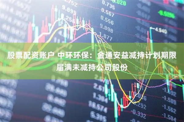股票配资账户 中环环保：金通安益减持计划期限届满未减持公司股份