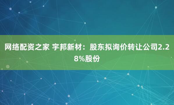网络配资之家 宇邦新材：股东拟询价转让公司2.28%股份
