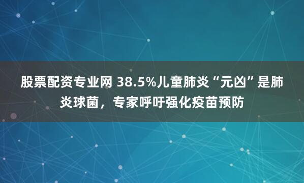 股票配资专业网 38.5%儿童肺炎“元凶”是肺炎球菌，专家呼吁强化疫苗预防