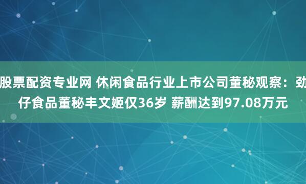 股票配资专业网 休闲食品行业上市公司董秘观察：劲仔食品董秘丰文姬仅36岁 薪酬达到97.08万元