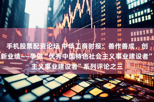 手机股票配资论坛 中华工商时报：善作善成，创造高质量发展新业绩——争做“优秀中国特色社会主义事业建设者”系列评论之三