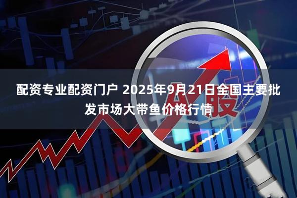 配资专业配资门户 2025年9月21日全国主要批发市场大带鱼价格行情