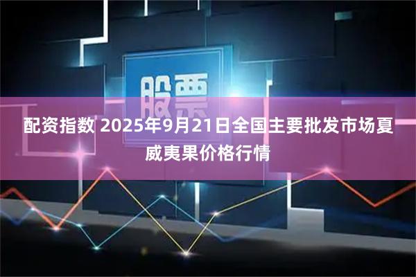 配资指数 2025年9月21日全国主要批发市场夏威夷果价格行情