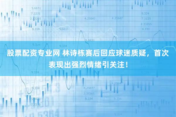 股票配资专业网 林诗栋赛后回应球迷质疑，首次表现出强烈情绪引关注！