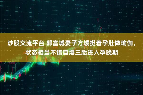 炒股交流平台 郭富城妻子方媛挺着孕肚做瑜伽，状态相当不错自爆三胎进入孕晚期